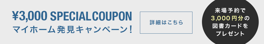 \3,000 special coupon マイホーム発見キャンペーン！ 詳細はこちら 来場予約で3,000円分の図書カードをプレゼント